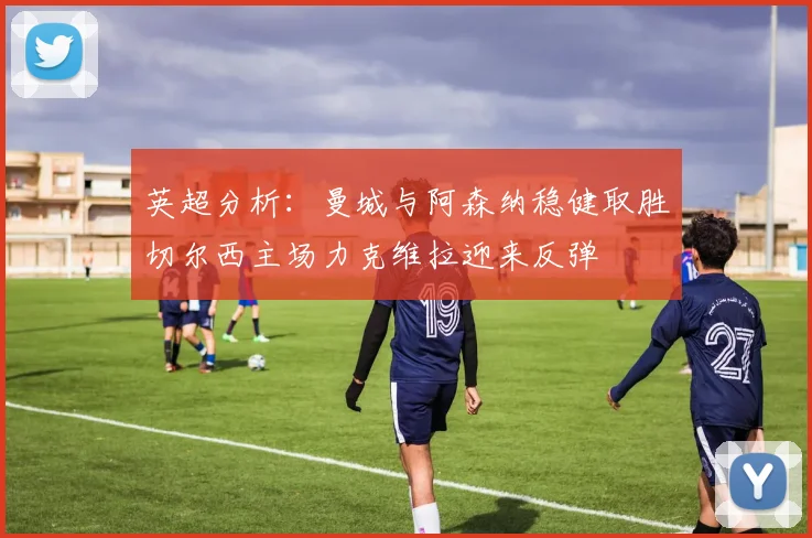 英超分析：曼城与阿森纳稳健取胜切尔西主场力克维拉迎来反弹