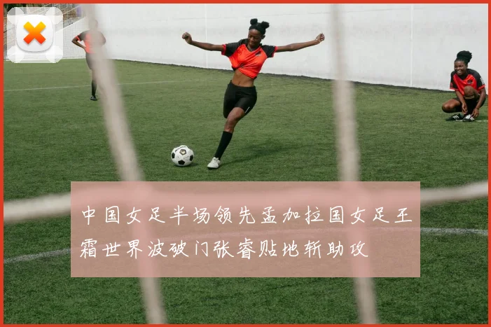 中国女足半场领先孟加拉国女足王霜世界波破门张睿贴地斩助攻
