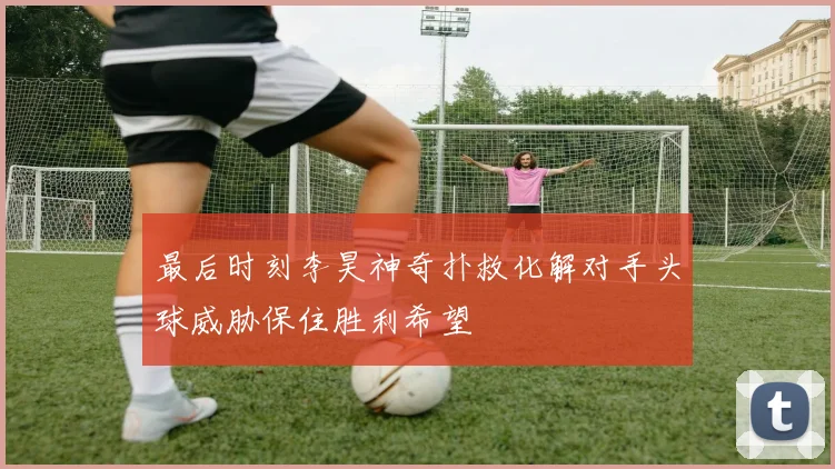 最后时刻李昊神奇扑救化解对手头球威胁保住胜利希望
