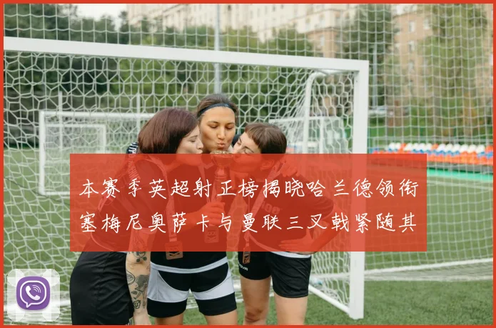 本赛季英超射正榜揭晓哈兰德领衔塞梅尼奥萨卡与曼联三叉戟紧随其后