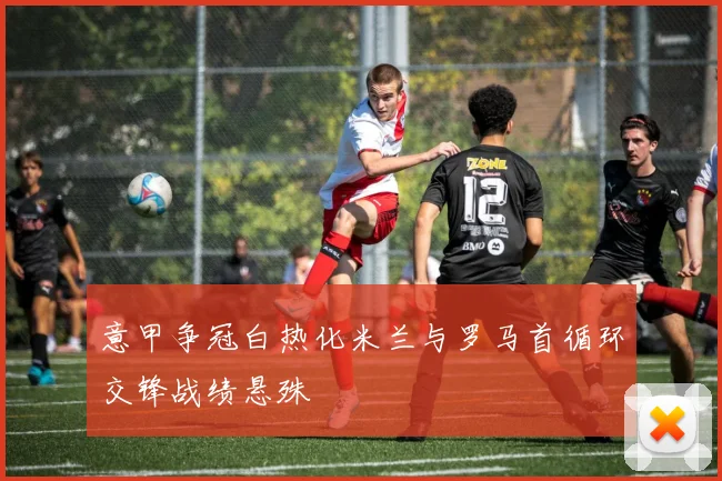 意甲争冠白热化米兰与罗马首循环交锋战绩悬殊