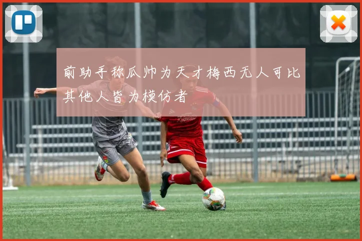前助手称瓜帅为天才梅西无人可比其他人皆为模仿者