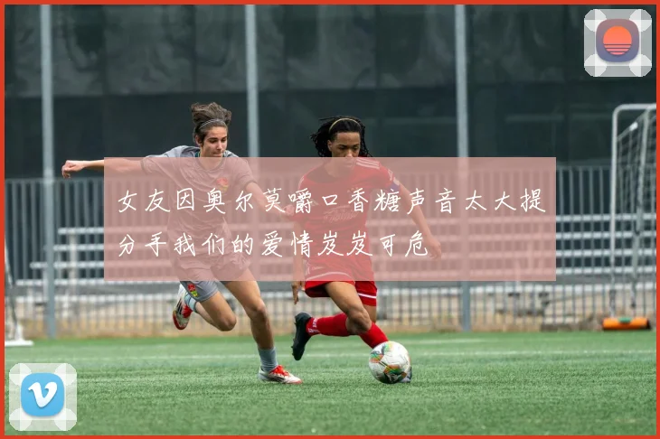 女友因奥尔莫嚼口香糖声音太大提分手我们的爱情岌岌可危