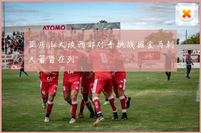 亚历山大谈西部对手挑战掘金马刺火箭皆在列