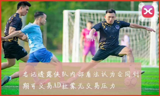 名记透露侠队内部看法认为合同到期可交易AD杜蒙无交易压力