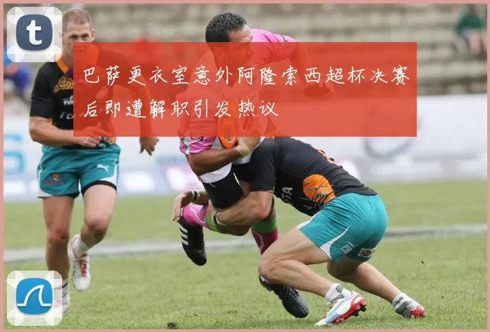 巴萨更衣室意外阿隆索西超杯决赛后即遭解职引发热议