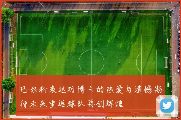 巴尔科表达对博卡的热爱与遗憾期待未来重返球队再创辉煌