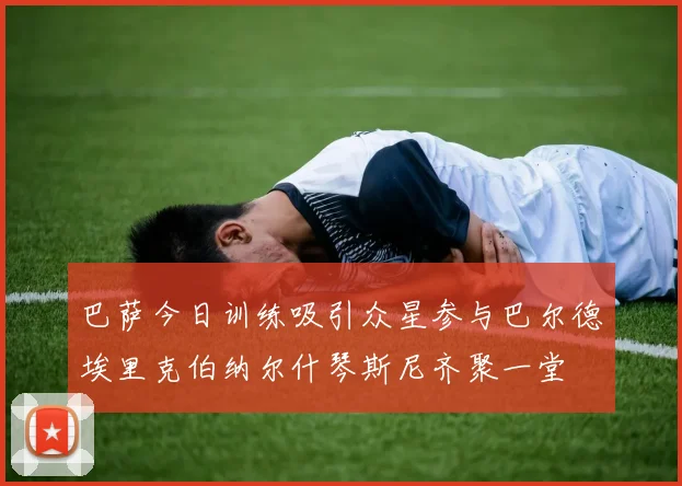 巴萨今日训练吸引众星参与巴尔德埃里克伯纳尔什琴斯尼齐聚一堂
