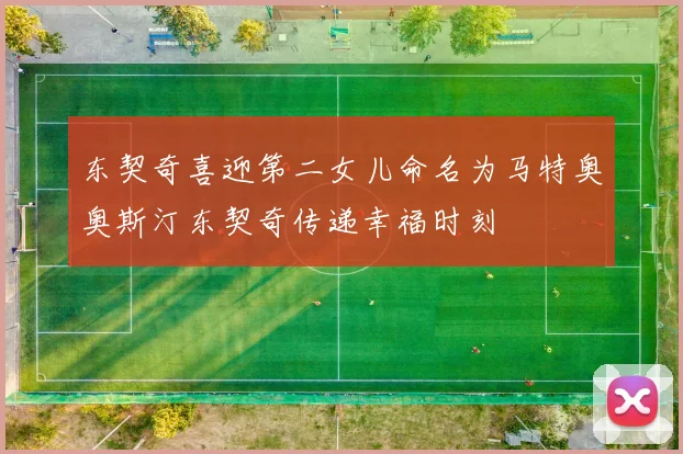 东契奇喜迎第二女儿命名为马特奥奥斯汀东契奇传递幸福时刻