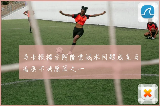 马卡报揭示阿隆索战术问题成皇马高层不满原因之一