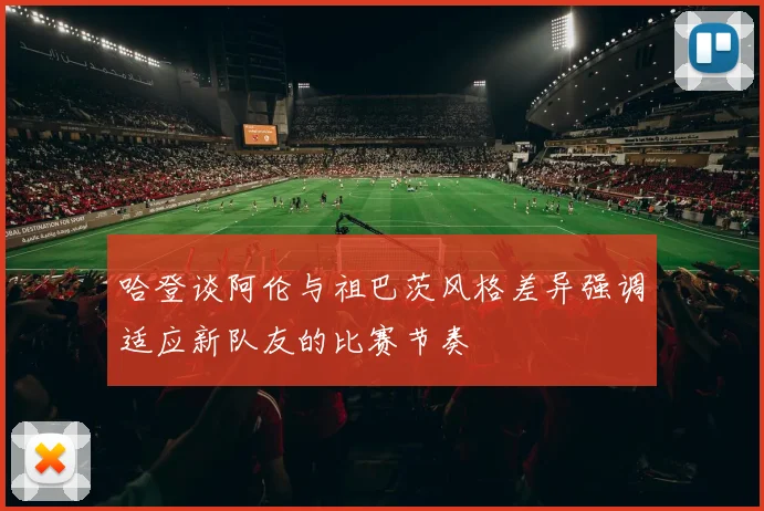 哈登谈阿伦与祖巴茨风格差异强调适应新队友的比赛节奏