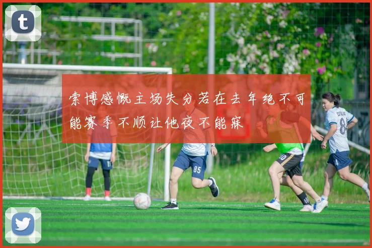 索博感慨主场失分若在去年绝不可能赛季不顺让他夜不能寐