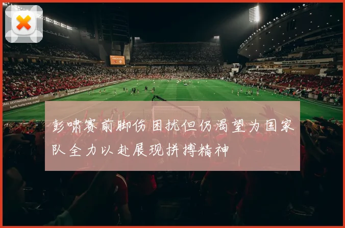 彭啸赛前脚伤困扰但仍渴望为国家队全力以赴展现拼搏精神