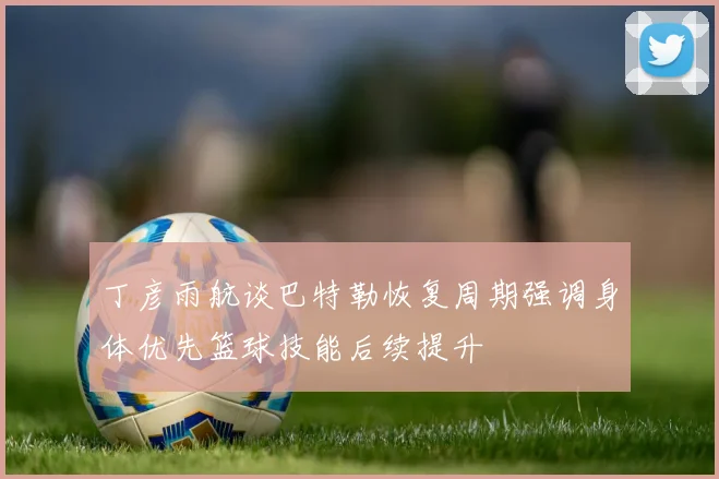 丁彦雨航谈巴特勒恢复周期强调身体优先篮球技能后续提升