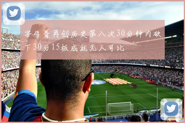 字母哥再创历史第八次30分钟内砍下30分15板成就无人可比