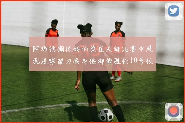 阿玛德期待姆伯莫在关键比赛中展现进球能力我与他都能胜任10号位