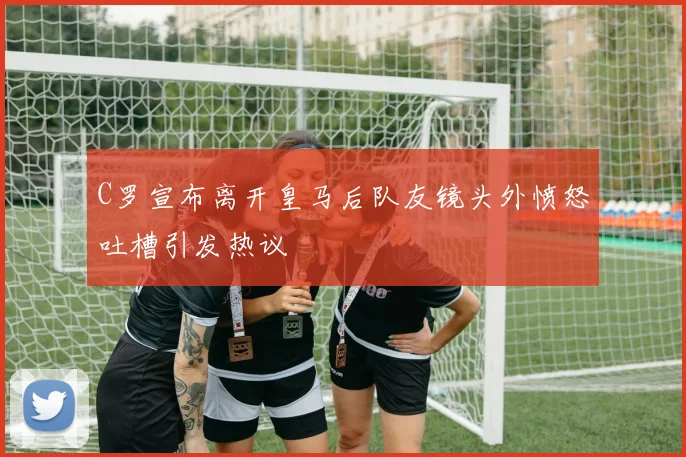 C罗宣布离开皇马后队友镜头外愤怒吐槽引发热议