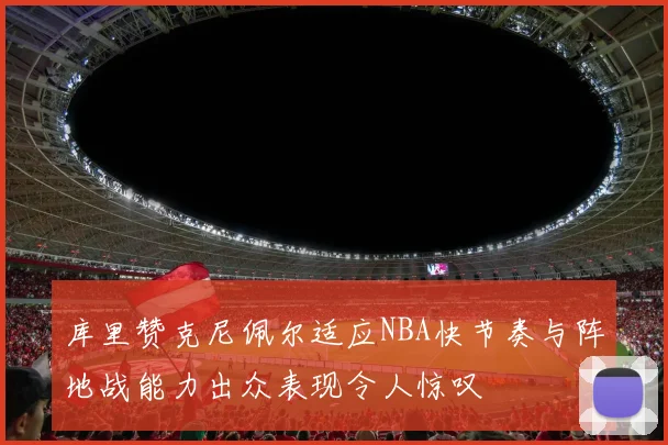 库里赞克尼佩尔适应NBA快节奏与阵地战能力出众表现令人惊叹