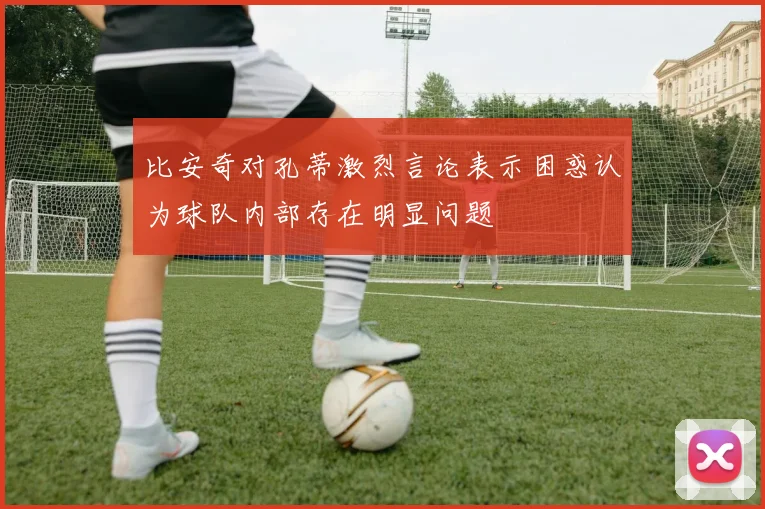 比安奇对孔蒂激烈言论表示困惑认为球队内部存在明显问题