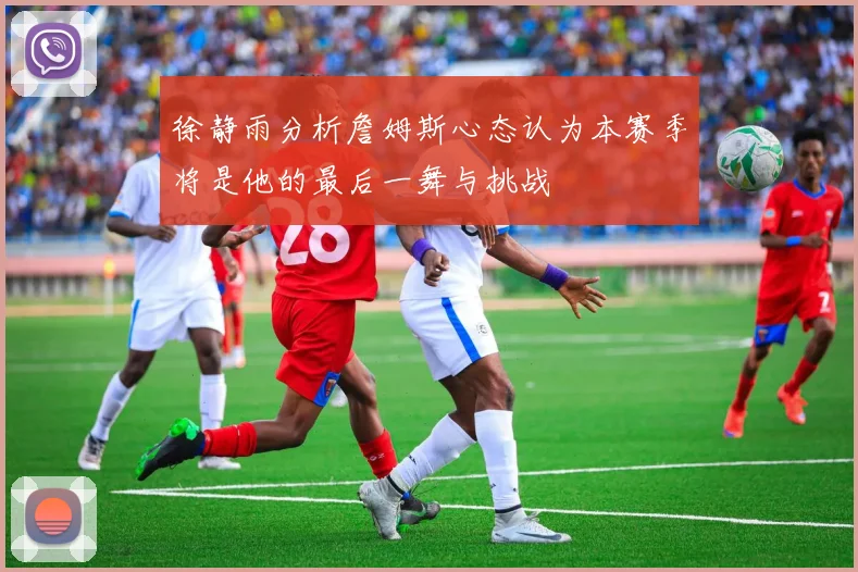 徐静雨分析詹姆斯心态认为本赛季将是他的最后一舞与挑战