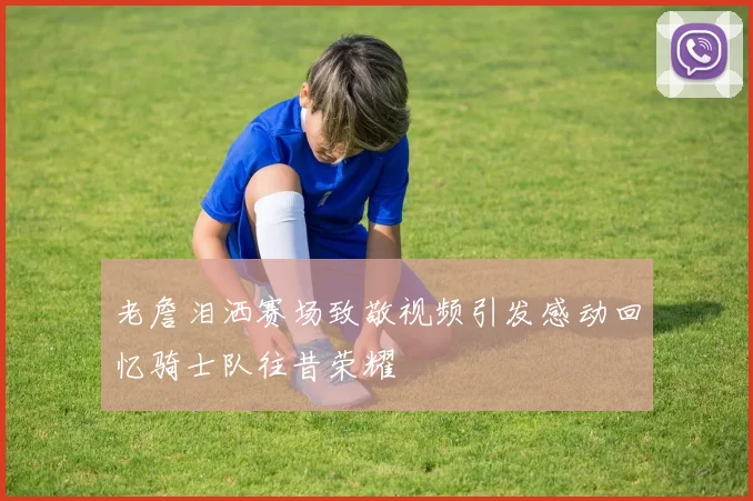 老詹泪洒赛场致敬视频引发感动回忆骑士队往昔荣耀