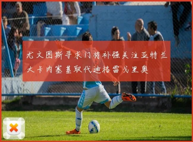 尤文图斯寻求门将补强关注亚特兰大卡内塞基取代迪格雷戈里奥