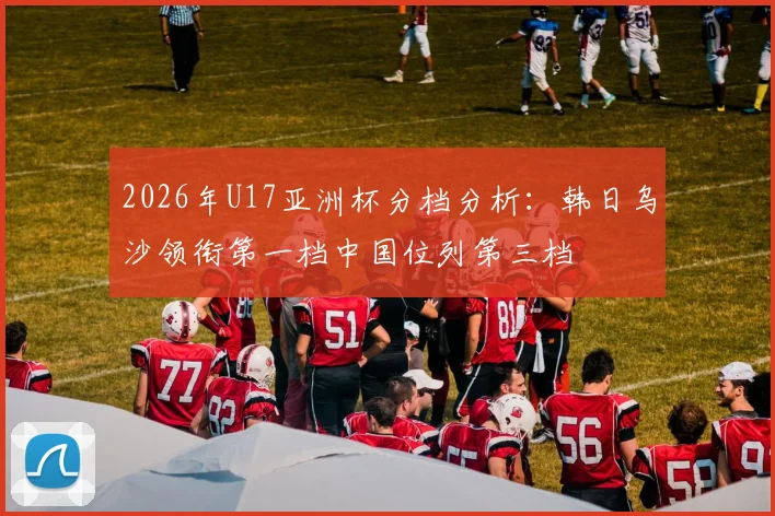 2026年U17亚洲杯分档分析：韩日乌沙领衔第一档中国位列第三档