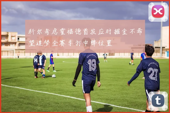 科尔考虑霍福德首发应对掘金不希望追梦全赛季打中锋位置