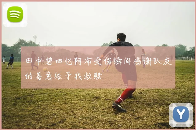 田中碧回忆阿布受伤瞬间感谢队友的善意给予我救赎