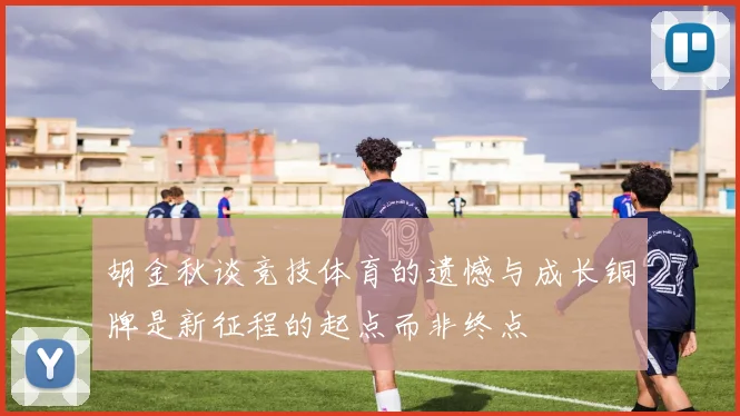 胡金秋谈竞技体育的遗憾与成长铜牌是新征程的起点而非终点