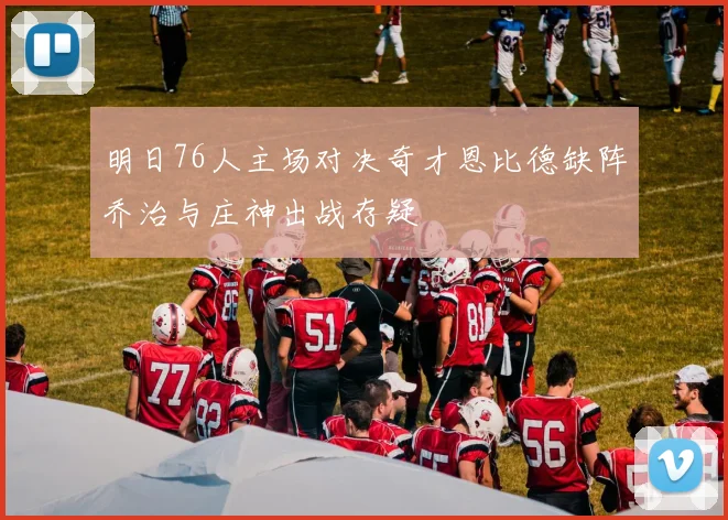明日76人主场对决奇才恩比德缺阵乔治与庄神出战存疑