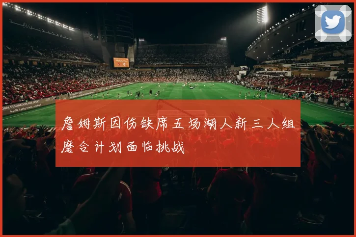 詹姆斯因伤缺席五场湖人新三人组磨合计划面临挑战