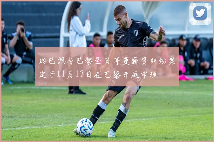 姆巴佩与巴黎圣日耳曼薪资纠纷案定于11月17日在巴黎开庭审理