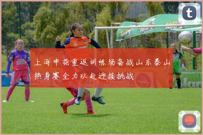 上海申花重返训练场备战山东泰山热身赛全力以赴迎接挑战