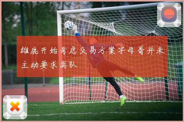 雄鹿开始考虑交易方案字母哥并未主动要求离队