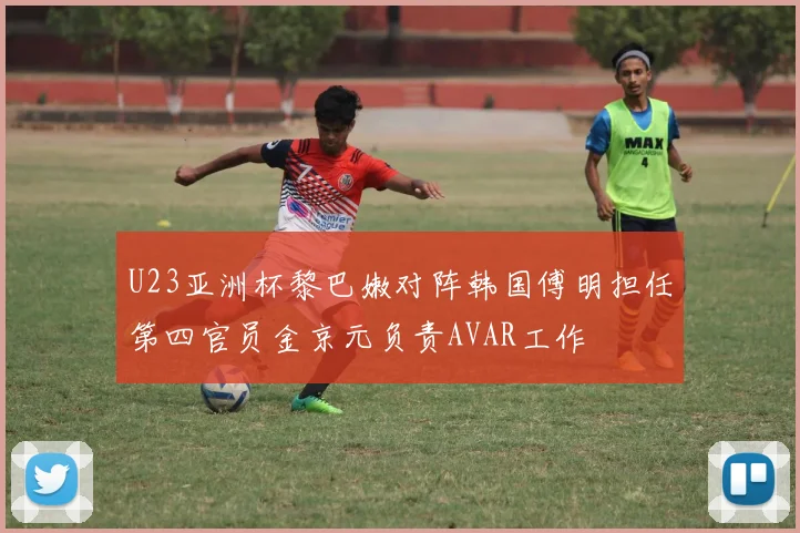 U23亚洲杯黎巴嫩对阵韩国傅明担任第四官员金京元负责AVAR工作