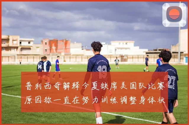 普利西奇解释今夏缺席美国队比赛原因称一直在努力训练调整身体状态
