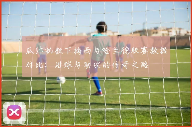 瓜帅执教下梅西与哈兰德联赛数据对比：进球与助攻的传奇之路