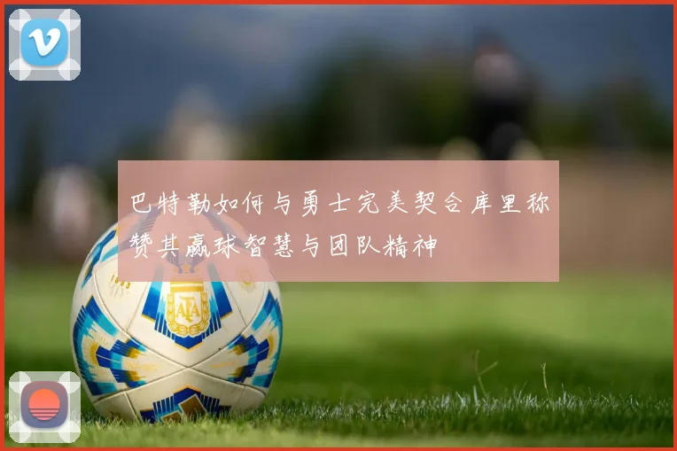 巴特勒如何与勇士完美契合库里称赞其赢球智慧与团队精神